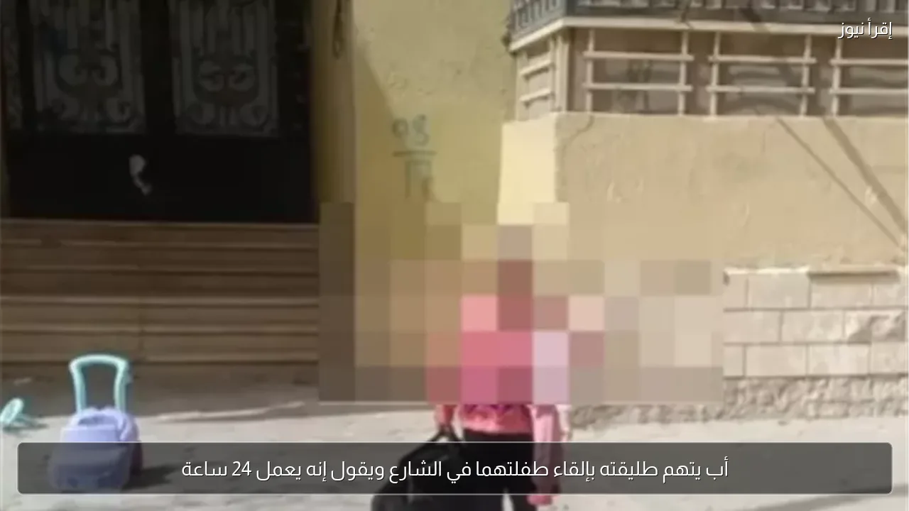 أب يتهم طليقته بإلقاء طفلتهما في الشارع ويقول إنه يعمل 24 ساعة
