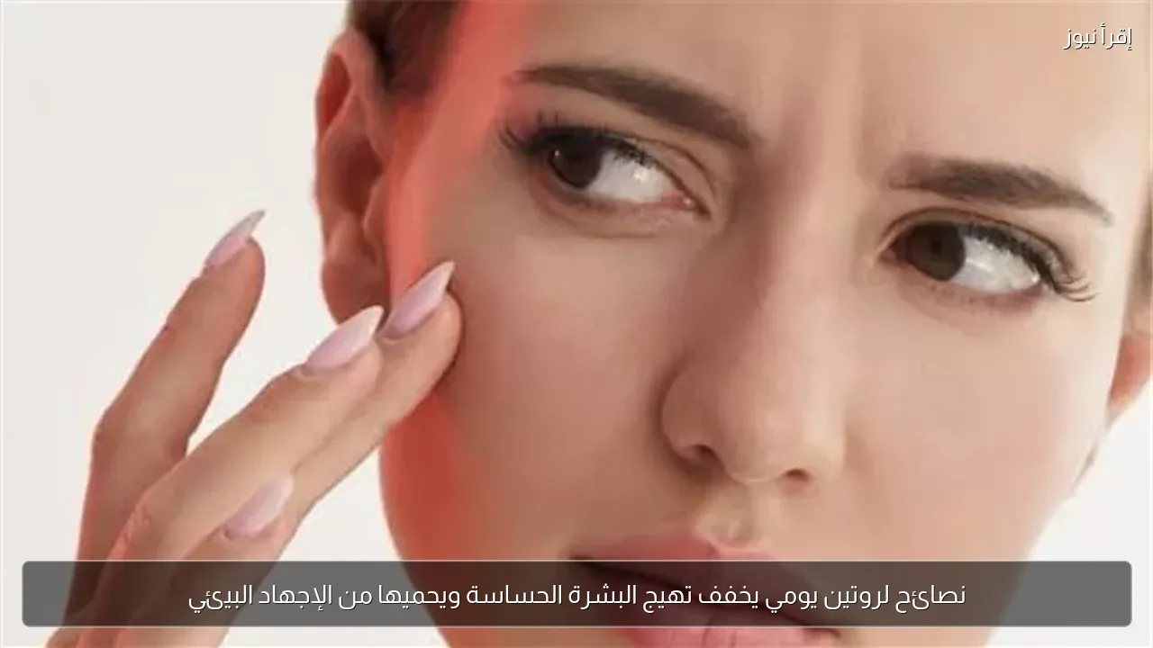 نصائح لروتين يومي يخفف تهيج البشرة الحساسة ويحميها من الإجهاد البيئي