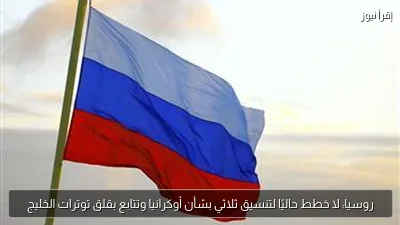 روسيا: لا خطط حاليًا لتنسيق ثلاثي بشأن أوكرانيا وتتابع بقلق توترات الخليج