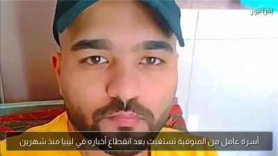 أسرة عامل من المنوفية تستغيث بعد انقطاع أخباره في ليبيا منذ شهرين