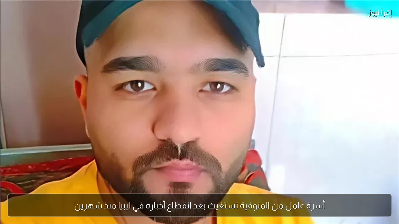 أسرة عامل من المنوفية تستغيث بعد انقطاع أخباره في ليبيا منذ شهرين