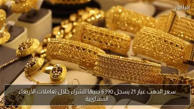 سعر الذهب عيار 21 يسجل 6390 جنيهًا للشراء خلال تعاملات الأربعاء المسائية