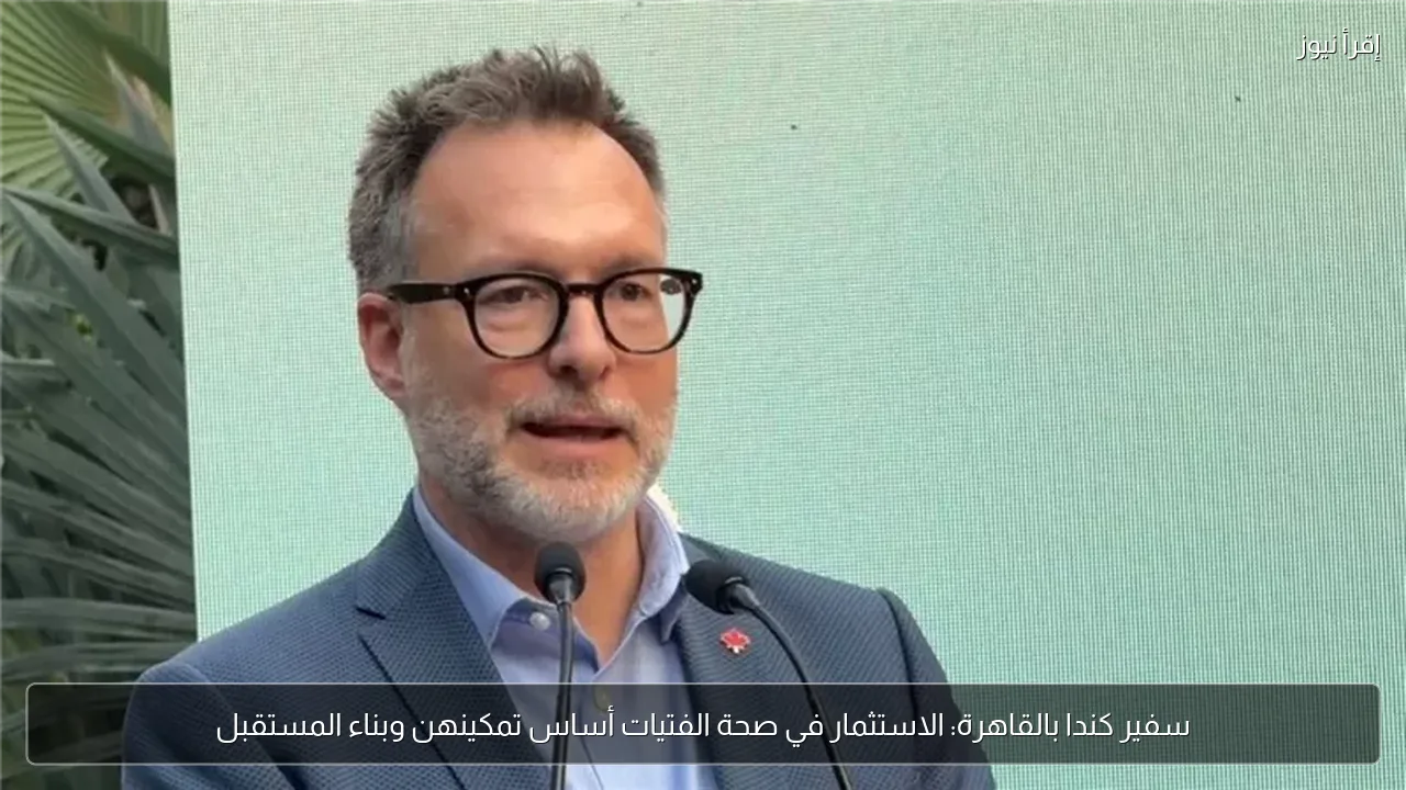 سفير كندا بالقاهرة: الاستثمار في صحة الفتيات أساس تمكينهن وبناء المستقبل