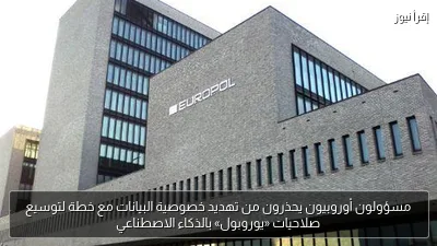 مسؤولون أوروبيون يحذرون من تهديد خصوصية البيانات مع خطة لتوسيع صلاحيات «يوروبول» بالذكاء الاصطناعي