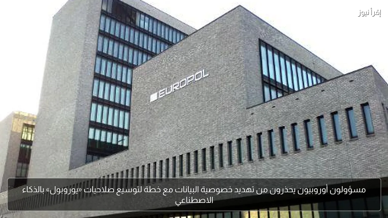 مسؤولون أوروبيون يحذرون من تهديد خصوصية البيانات مع خطة لتوسيع صلاحيات «يوروبول» بالذكاء الاصطناعي