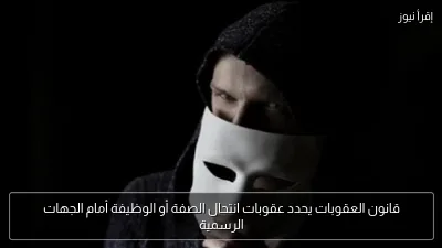 قانون العقوبات يحدد عقوبات انتحال الصفة أو الوظيفة أمام الجهات الرسمية