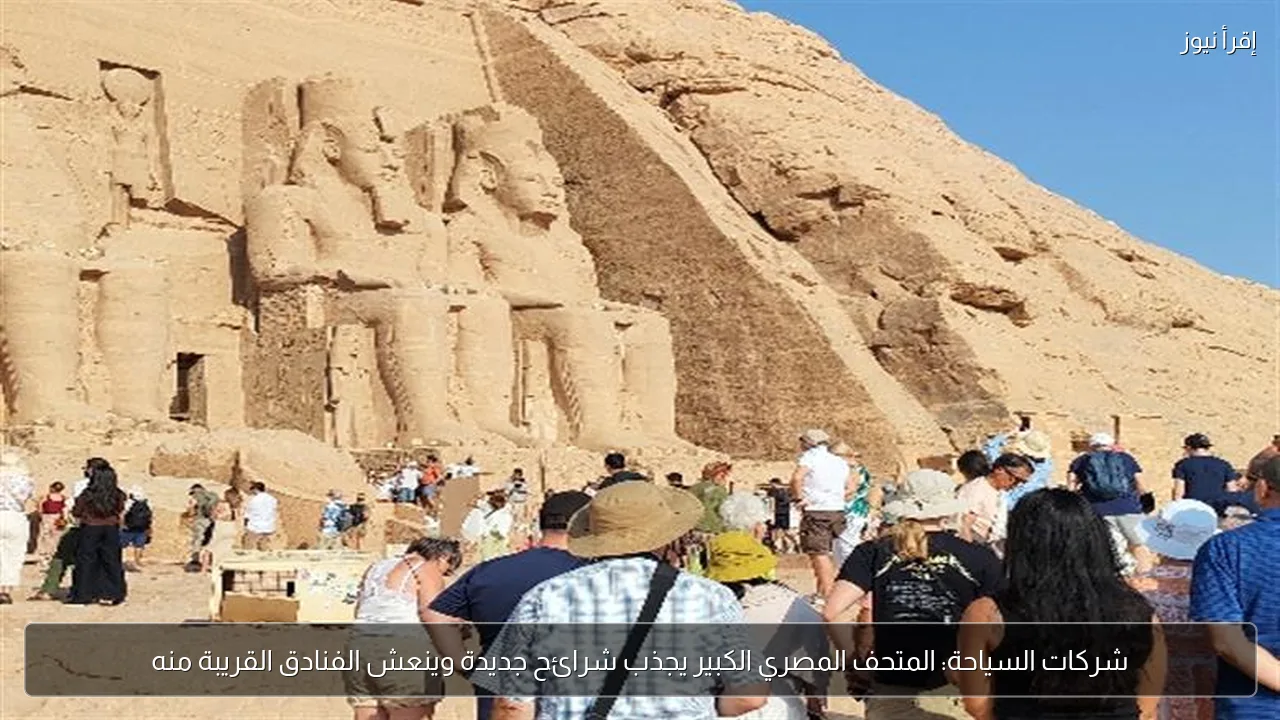 شركات السياحة: المتحف المصري الكبير يجذب شرائح جديدة وينعش الفنادق القريبة منه