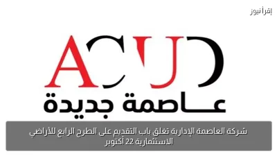شركة العاصمة الإدارية تغلق باب التقديم على الطرح الرابع للأراضي الاستثمارية 22 أكتوبر