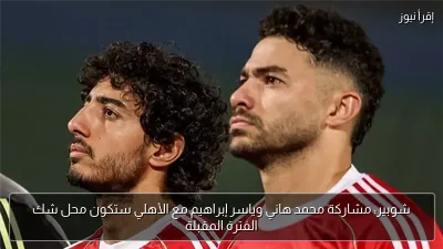 شوبير: مشاركة محمد هاني وياسر إبراهيم مع الأهلي ستكون محل شك الفترة المقبلة