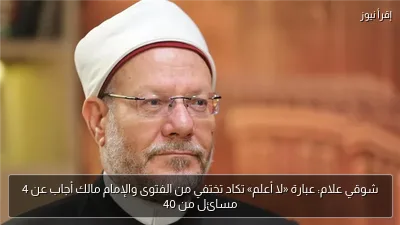شوقي علام: عبارة «لا أعلم» تكاد تختفي من الفتوى والإمام مالك أجاب عن 4 مسائل من 40