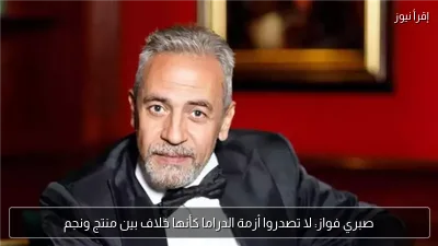 صبري فواز: لا تصدروا أزمة الدراما كأنها خلاف بين منتج ونجم