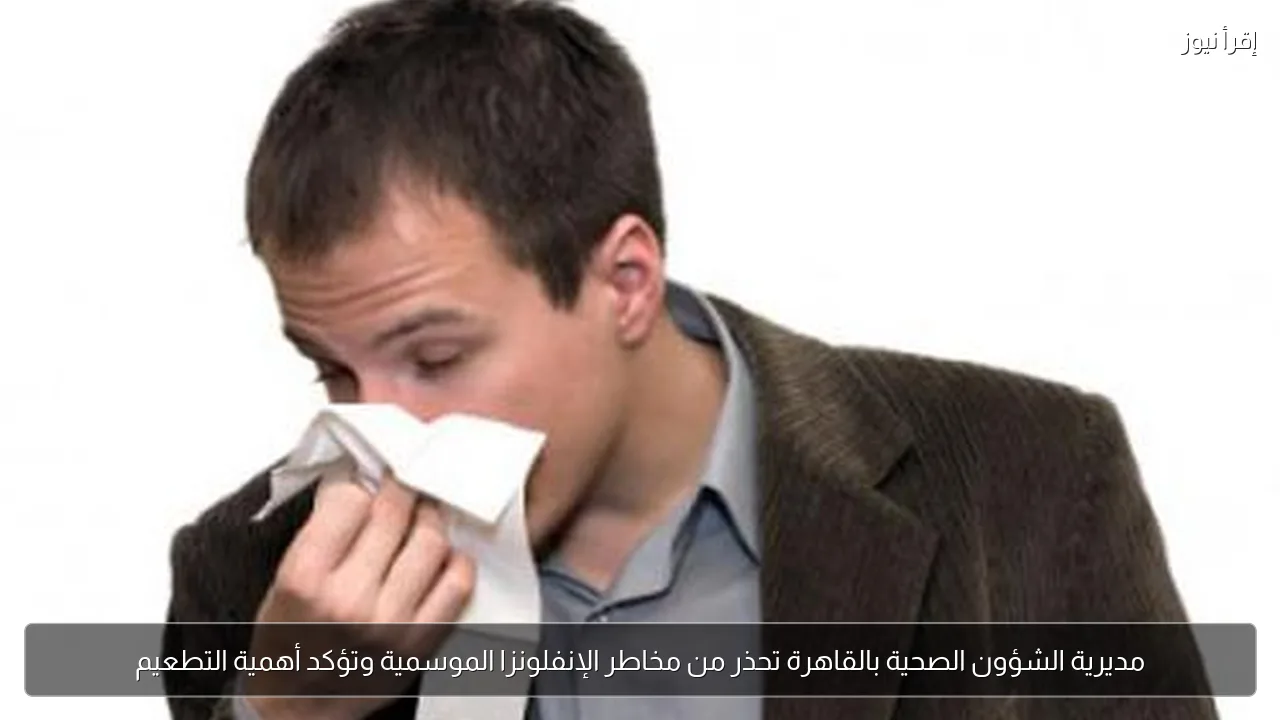 مديرية الشؤون الصحية بالقاهرة تحذر من مخاطر الإنفلونزا الموسمية وتؤكد أهمية التطعيم