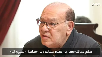 صلاح عبد الله ينتهي من تصوير مشاهده في مسلسل «إعلام وراثة»