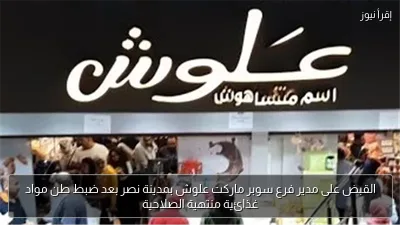 القبض على مدير فرع سوبر ماركت علوش بمدينة نصر بعد ضبط طن مواد غذائية منتهية الصلاحية