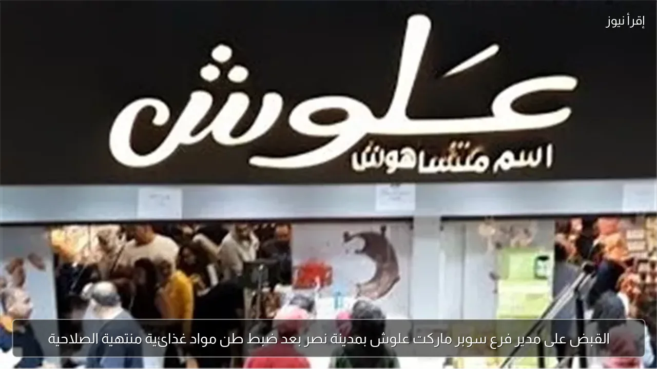 القبض على مدير فرع سوبر ماركت علوش بمدينة نصر بعد ضبط طن مواد غذائية منتهية الصلاحية