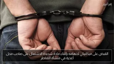 القبض على ميكانيكي لاتهامه بإلقاء مادة شديدة الاشتعال على صاحب محل أغذية في منشأة القناطر