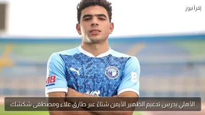 الأهلي يدرس تدعيم الظهير الأيمن شتاءً عبر طارق علاء ومصطفى شكشك