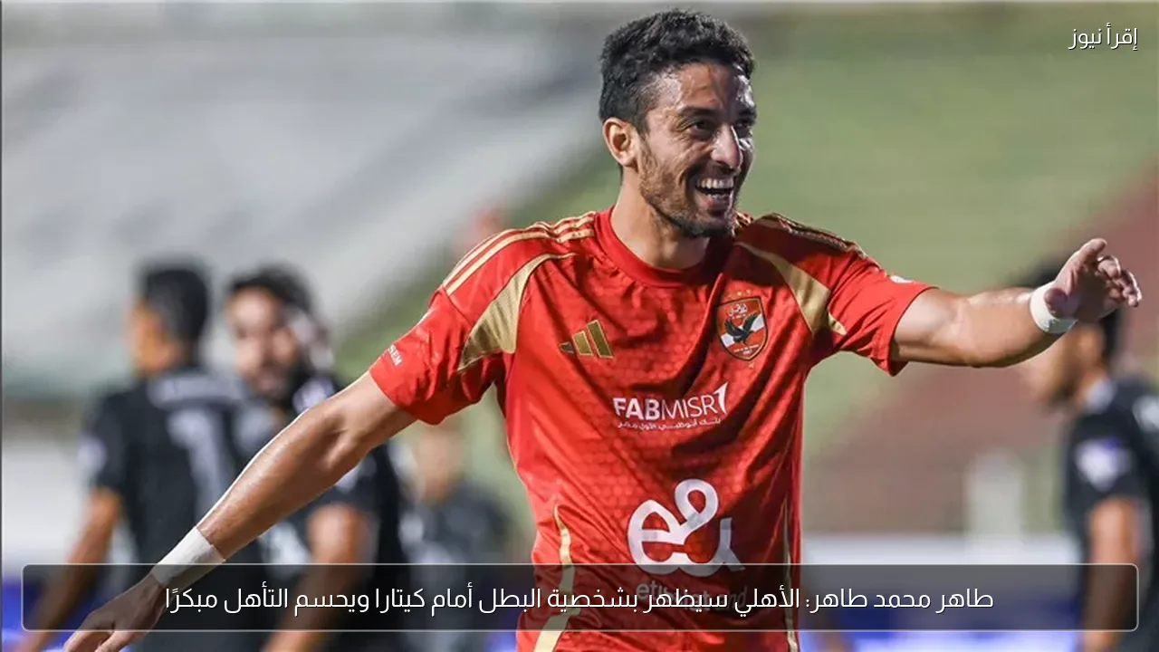 طاهر محمد طاهر: الأهلي سيظهر بشخصية البطل أمام كيتارا ويحسم التأهل مبكرًا