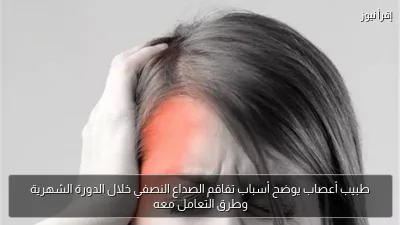 طبيب أعصاب يوضح أسباب تفاقم الصداع النصفي خلال الدورة الشهرية وطرق التعامل معه