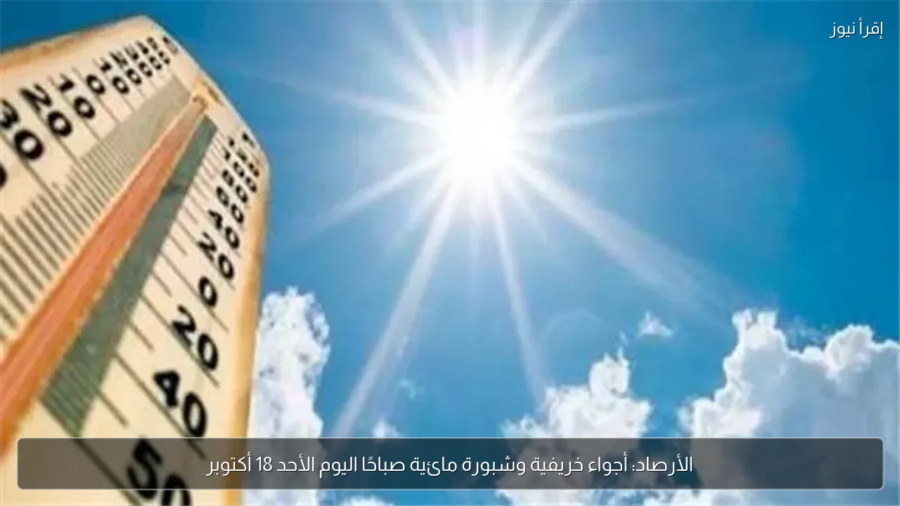 الأرصاد: أجواء خريفية وشبورة مائية صباحًا اليوم الأحد 18 أكتوبر