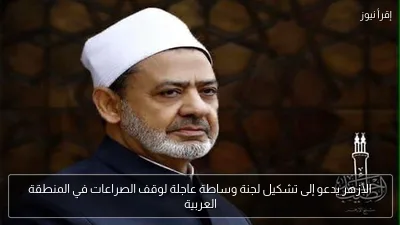 الأزهر يدعو إلى تشكيل لجنة وساطة عاجلة لوقف الصراعات في المنطقة العربية