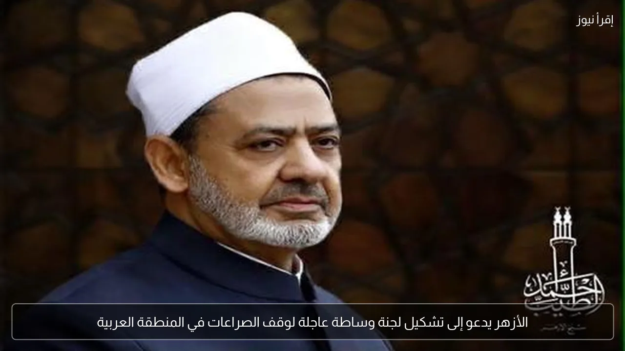 الأزهر يدعو إلى تشكيل لجنة وساطة عاجلة لوقف الصراعات في المنطقة العربية