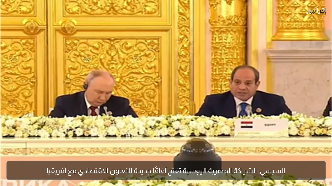 السيسي: الشراكة المصرية الروسية تفتح آفاقًا جديدة للتعاون الاقتصادي مع أفريقيا