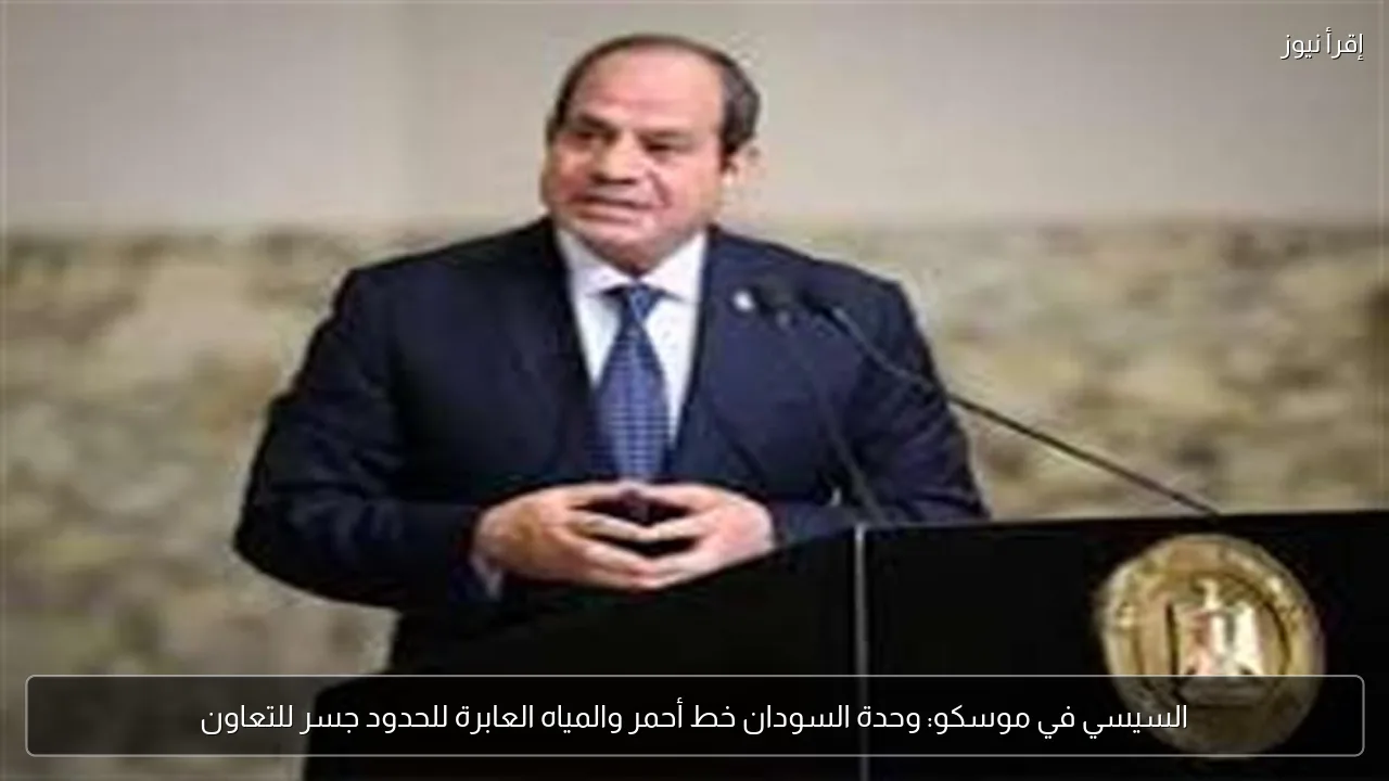 السيسي في موسكو: وحدة السودان خط أحمر والمياه العابرة للحدود جسر للتعاون