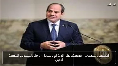 السيسي يشدد من موسكو على الالتزام بالجدول الزمني لمشروع الضبعة النووي