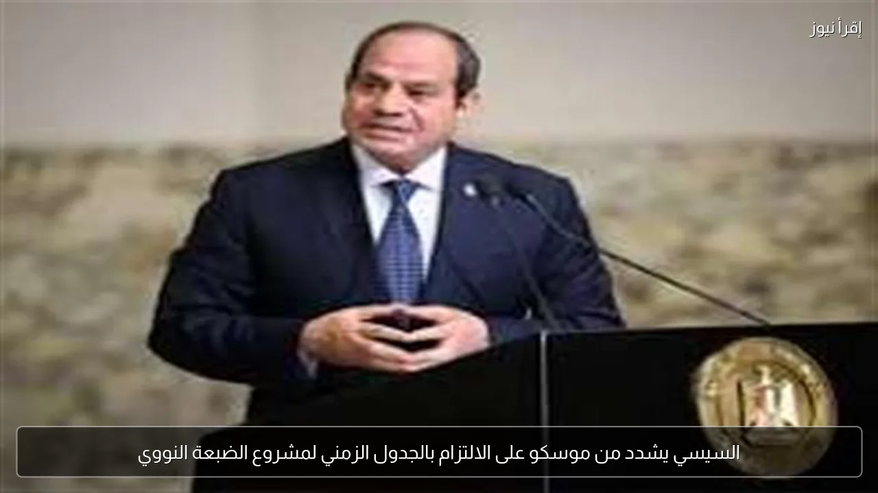 السيسي يشدد من موسكو على الالتزام بالجدول الزمني لمشروع الضبعة النووي