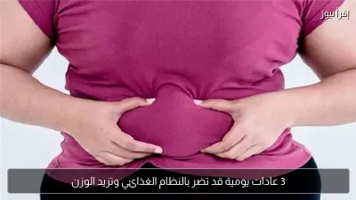3 عادات يومية قد تضر بالنظام الغذائي وتزيد الوزن