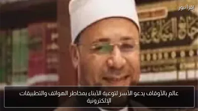 عالم بالأوقاف يدعو الأسر لتوعية الأبناء بمخاطر الهواتف والتطبيقات الإلكترونية