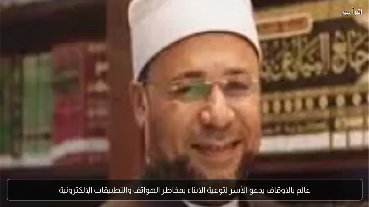 عالم بالأوقاف يدعو الأسر لتوعية الأبناء بمخاطر الهواتف والتطبيقات الإلكترونية