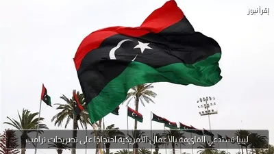 ليبيا تستدعي القائمة بالأعمال الأمريكية احتجاجًا على تصريحات ترامب