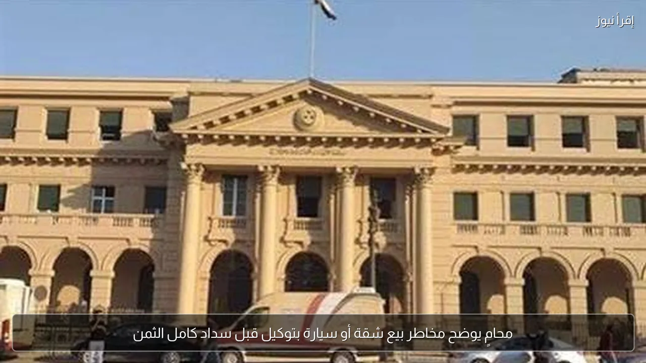 محامٍ يوضح مخاطر بيع شقة أو سيارة بتوكيل قبل سداد كامل الثمن