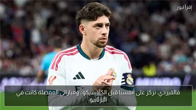 فالفيردي: نركز على أنفسنا قبل الكلاسيكو.. ومباراتي المفضلة كانت في البرنابيو