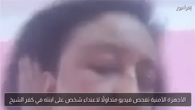 الأجهزة الأمنية تفحص فيديو متداولًا لاعتداء شخص على ابنته في كفر الشيخ
