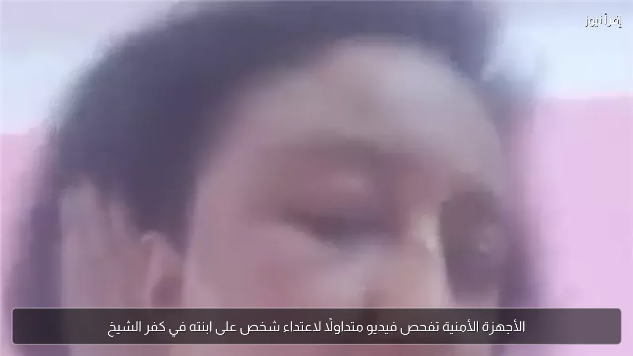 الأجهزة الأمنية تفحص فيديو متداولًا لاعتداء شخص على ابنته في كفر الشيخ