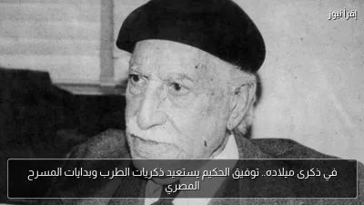 في ذكرى ميلاده.. توفيق الحكيم يستعيد ذكريات الطرب وبدايات المسرح المصري