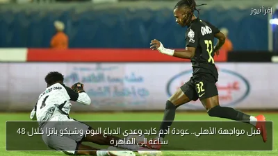قبل مواجهة الأهلي.. عودة آدم كايد وعدي الدباغ اليوم وشيكو بانزا خلال 48 ساعة إلى القاهرة