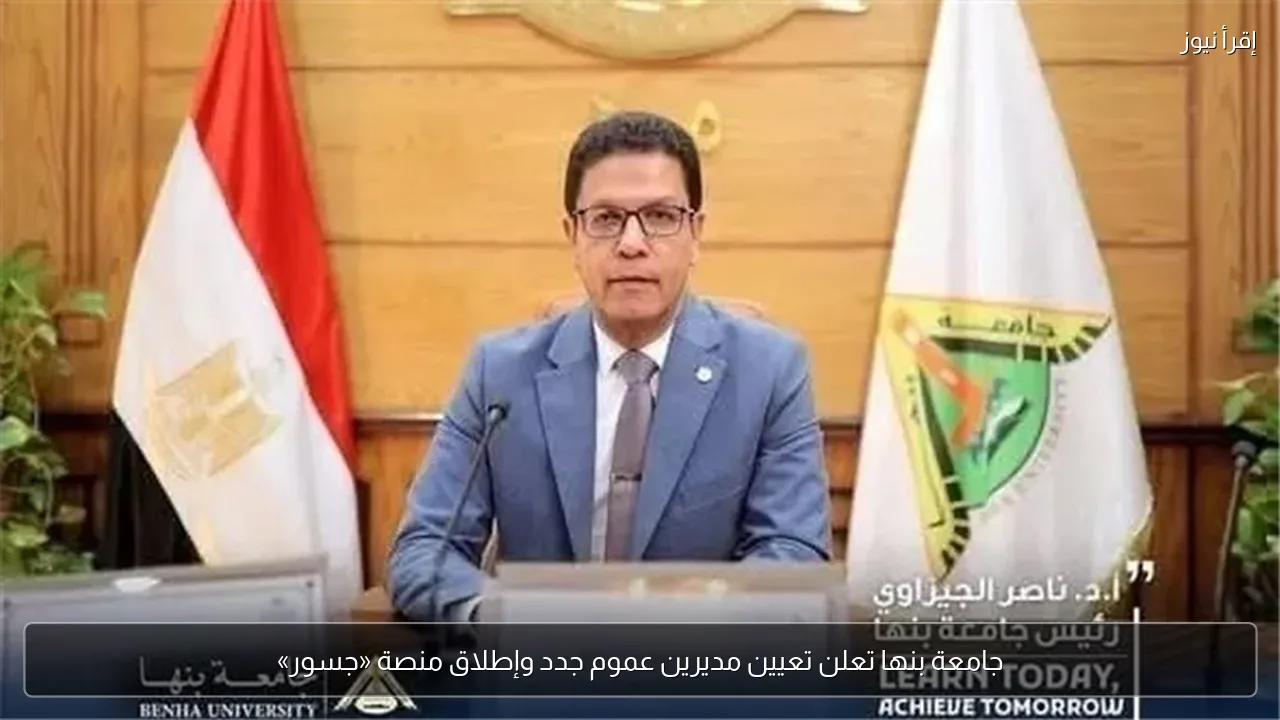 جامعة بنها تعلن تعيين مديرين عموم جدد وإطلاق منصة «جسور»