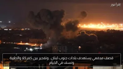 قصف مدفعي يستهدف بلدات جنوب لبنان.. وتفجير بين كفركلا والطيبة ونسف في الخيام