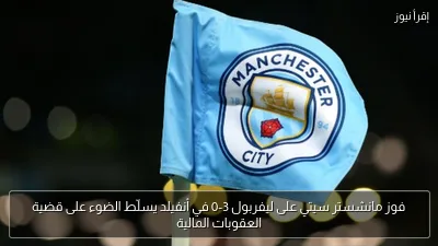 فوز مانشستر سيتي على ليفربول 3-0 في أنفيلد يسلّط الضوء على قضية العقوبات المالية