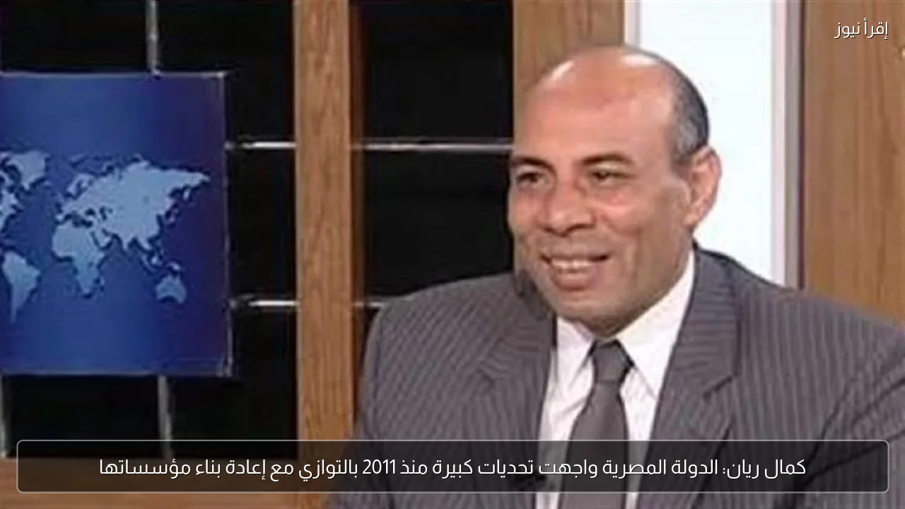 كمال ريان: الدولة المصرية واجهت تحديات كبيرة منذ 2011 بالتوازي مع إعادة بناء مؤسساتها
