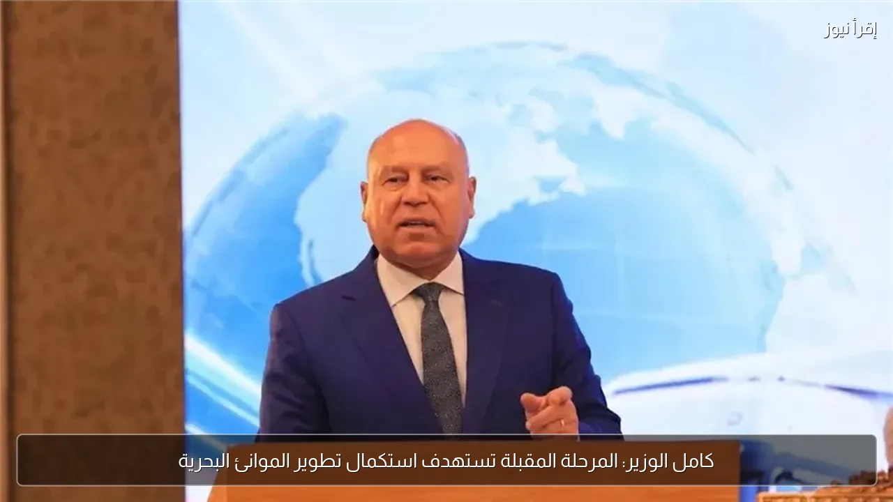 كامل الوزير: المرحلة المقبلة تستهدف استكمال تطوير الموانئ البحرية