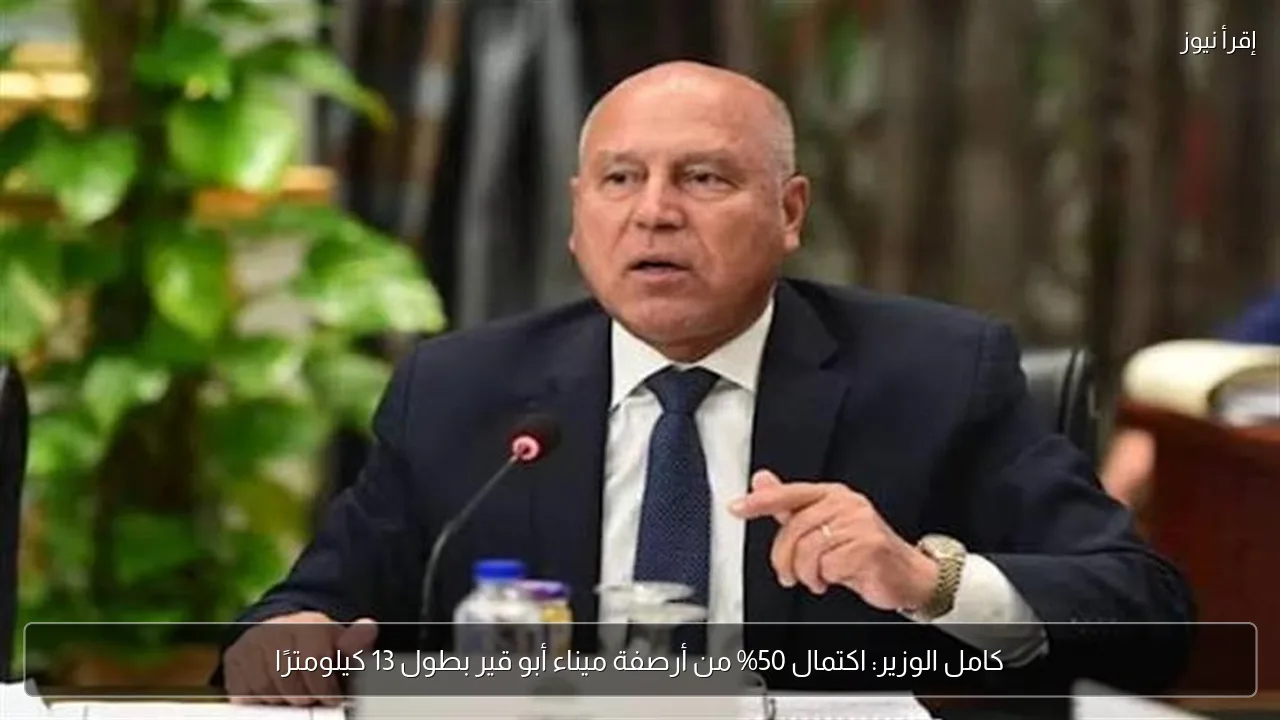 كامل الوزير: اكتمال 50% من أرصفة ميناء أبو قير بطول 13 كيلومترًا