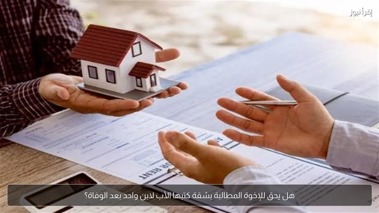 هل يحق للإخوة المطالبة بشقة كتبها الأب لابن واحد بعد الوفاة؟