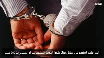 اعترافات المتهم في مقتل فتاة شبرا الخيمة تكشف شراء السلاح بـ2000 جنيه