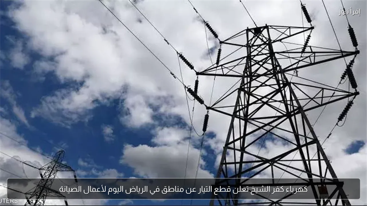 كهرباء كفر الشيخ تعلن قطع التيار عن مناطق في الرياض اليوم لأعمال الصيانة