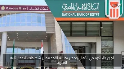 لجان «الإلكو» في الأهلي ومصر تحسم الأحد مصير شهادات الادخار ثابتة العائد